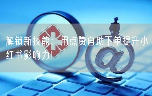 解锁新技能：用点赞自助下单提升小红书影响力!