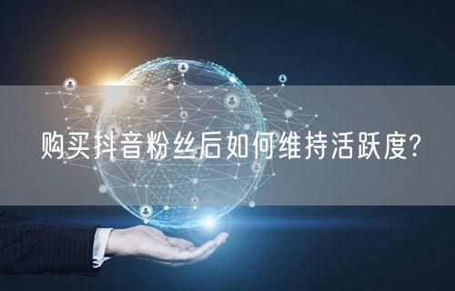 购买抖音粉丝后如何维持活跃度?