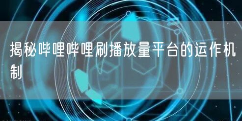 揭秘哔哩哔哩刷播放量平台的运作机制