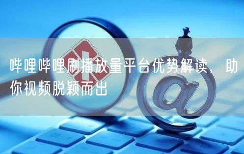 哔哩哔哩刷播放量平台优势解读，助你视频脱颖而出