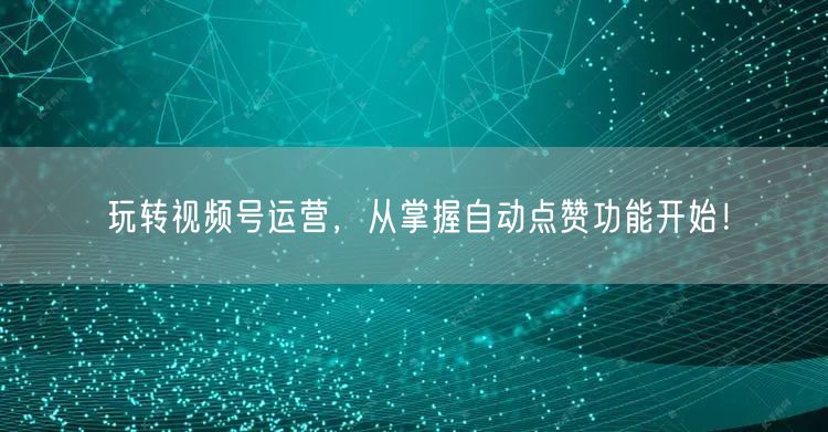 玩转视频号运营，从掌握自动点赞功能开始！