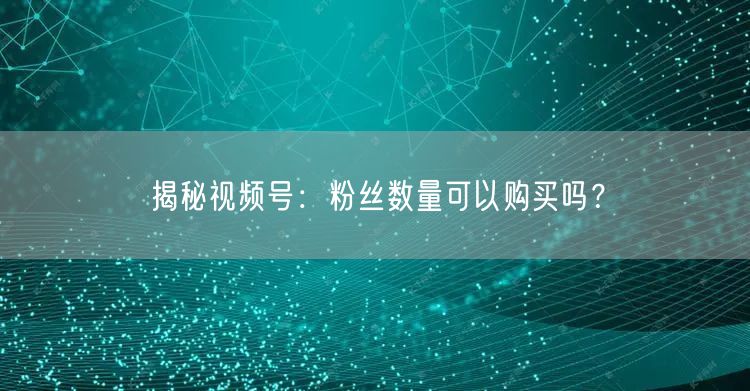 揭秘视频号：粉丝数量可以购买吗？
