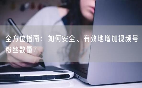 全方位指南：如何安全、有效地增加视频号粉丝数量？