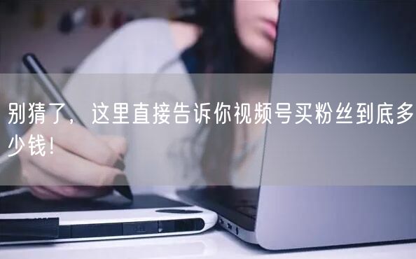 别猜了，这里直接告诉你视频号买粉丝到底多少钱！