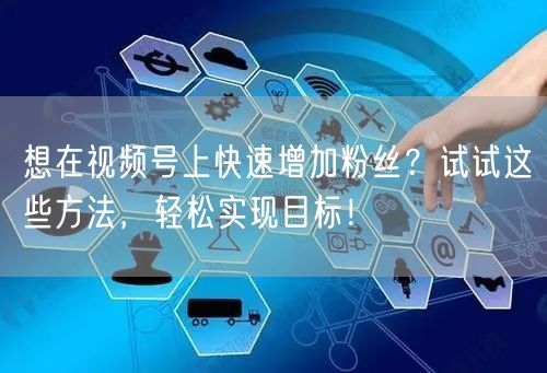 想在视频号上快速增加粉丝？试试这些方法，轻松实现目标！