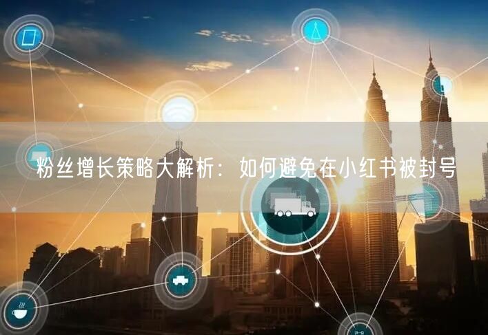 粉丝增长策略大解析：如何避免在小红书被封号