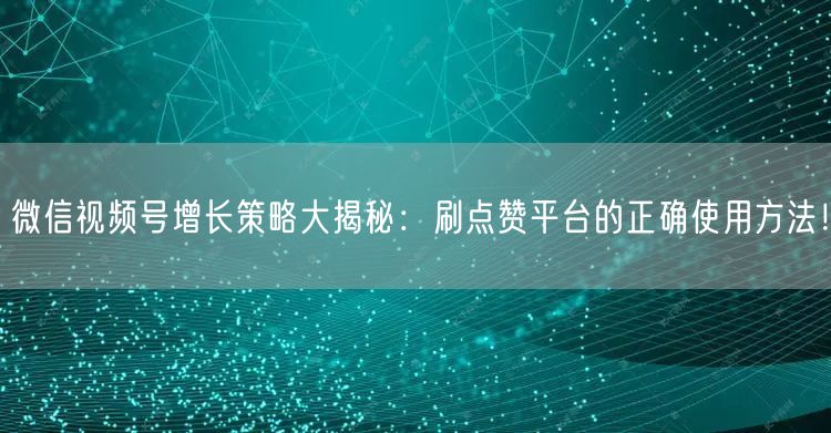 微信视频号增长策略大揭秘：刷点赞平台的正确使用方法！