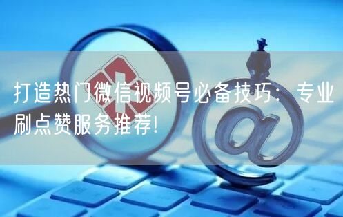 打造热门微信视频号必备技巧：专业刷点赞服务推荐!