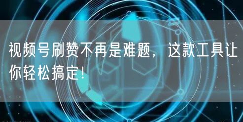 视频号刷赞不再是难题，这款工具让你轻松搞定！