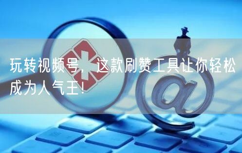 玩转视频号，这款刷赞工具让你轻松成为人气王！