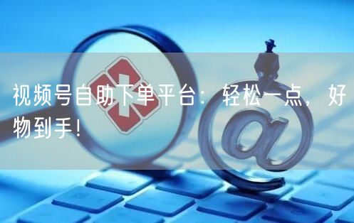 视频号自助下单平台：轻松一点，好物到手！