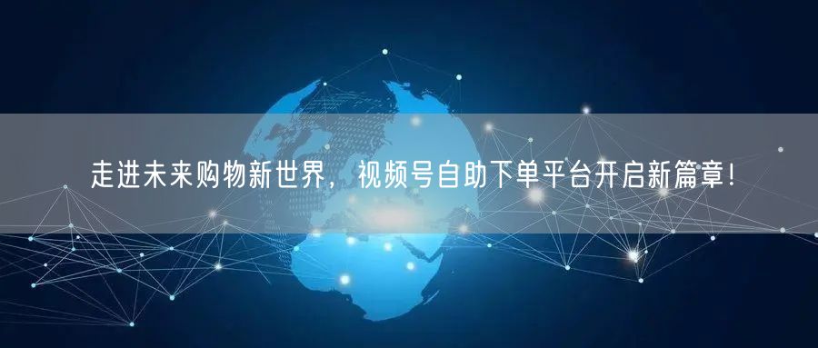 走进未来购物新世界，视频号自助下单平台开启新篇章！