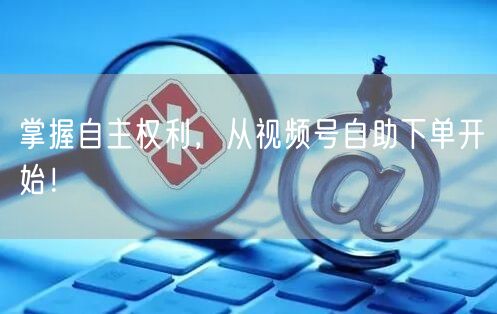 掌握自主权利，从视频号自助下单开始！