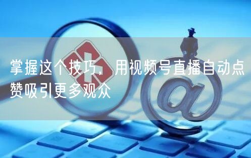 掌握这个技巧，用视频号直播自动点赞吸引更多观众